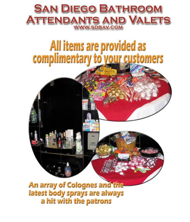 San Diego Bathroom Attendants and Valets Services are offered free of charge to you the Client (unless the venue dictates a stipend).  Gratuities (tips) are earned for services rendered by the attendants, these gratuities are generated by the graciousness and generosity of your customers.  Your customer will never feel pressured to contribute any sums at anytime by any Attendant.  Each venue will have the fullest compliment of condiments, lotions, and a vast array of Colognes and Sprays for your customers.  All of our current Attendants meet or exceed any standard of quality and excellence in providing the most competent and capable Bathroom Service available anywhere in San Diego and Southern California.